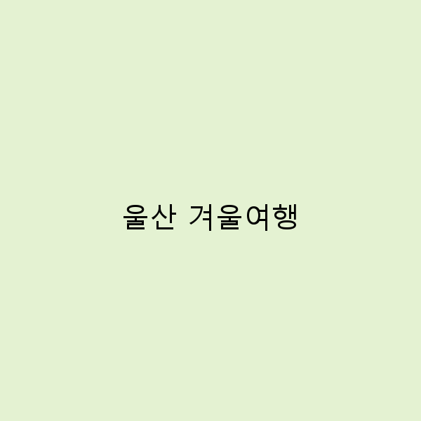 울산 겨울여행, 꼭 가봐야 할 숨겨진 명소 7곳
