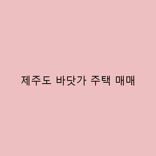2025년 제주도 바닷가 주택 매매 가이드 최고의 선택과 투자 전략
